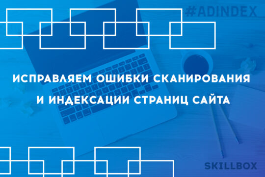Исправляем ошибки сканирования и индексации страниц сайта. Урок для SEO-специалиста